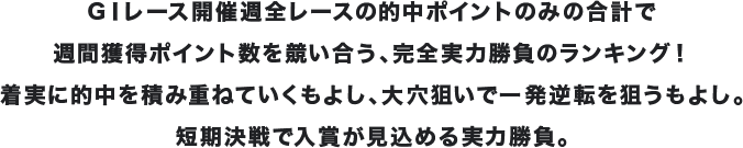 GⅠレース開催週全レースの的中ポイントのみの合計で週間獲得ポイント数を競い合う、完全実力勝負のランキング!着実に的中を積み重ねていくもよし、大穴狙いで一発逆転を狙うもよし。短期決戦で入賞が見込める実力勝負。