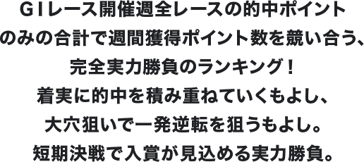 GⅠレース開催週全レースの的中ポイントのみの合計で週間獲得ポイント数を競い合う、完全実力勝負のランキング!着実に的中を積み重ねていくもよし、大穴狙いで一発逆転を狙うもよし。短期決戦で入賞が見込める実力勝負。