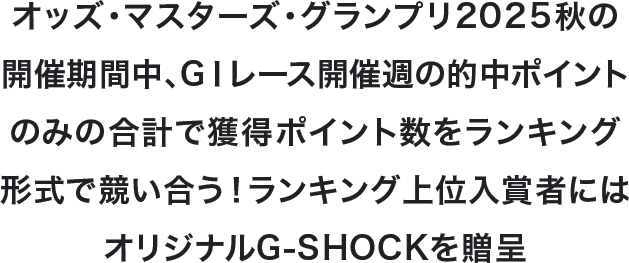 オッズ・マスターズ・グランプリ2025秋の開催期間中、GⅠレース開催週の的中ポイントのみの合計で獲得ポイント数をランキング形式で競い合う!ランキング上位入賞者にはオリジナルG-SHOCKを贈呈