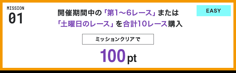 MISSION 01 開催期間中の「第1〜6レース」または「土曜日のレース」を合計10レース購入 ミッションクリアで100pt EASY
