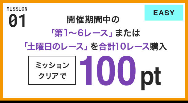 MISSION 01 開催期間中の「第1〜6レース」または「土曜日のレース」を合計10レース購入 ミッションクリアで100pt EASY
