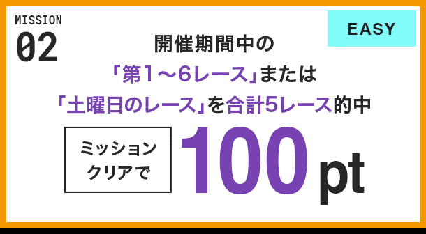 MISSION 02 開催期間中の「第1〜6レース」または「土曜日のレース」を合計5レース的中 ミッションクリアで100pt EASY