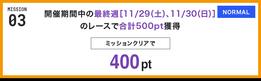 MISSION 03 開催期間中の最終週[11/29(土)、11/30(日)]のレースで合計500pt獲得 ミッションクリアで400pt NORMAL