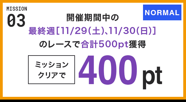 MISSION 03 開催期間中の最終週[11/29(土)、11/30(日)]のレースで合計500pt獲得 ミッションクリアで400pt NORMAL