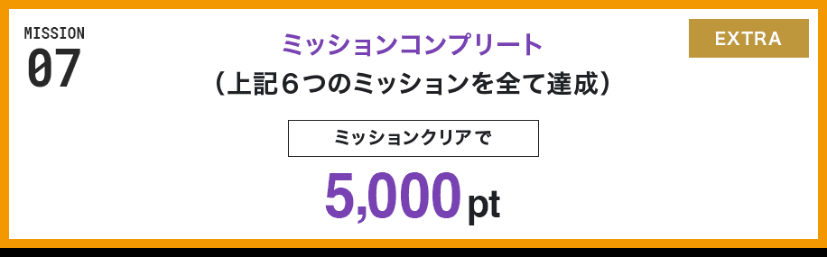 MISSION 07 ミッションコンプリート(上記6つのミッションを全て達成) ミッションクリアで5,000pt EXTRA