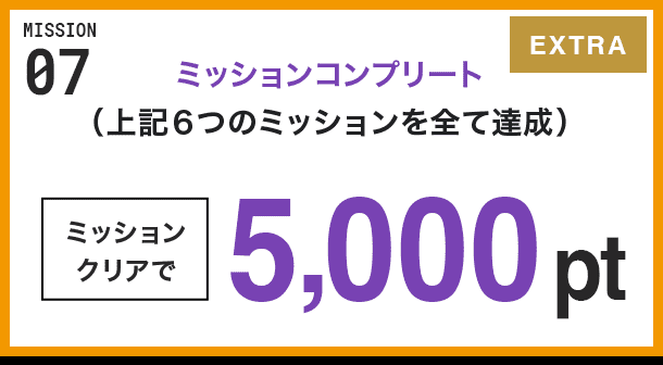 MISSION 07 ミッションコンプリート(上記6つのミッションを全て達成) ミッションクリアで5,000pt EXTRA