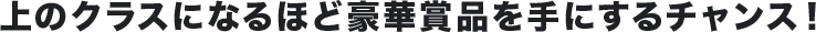 上のクラスになるほど豪華賞品を手にするチャンス!