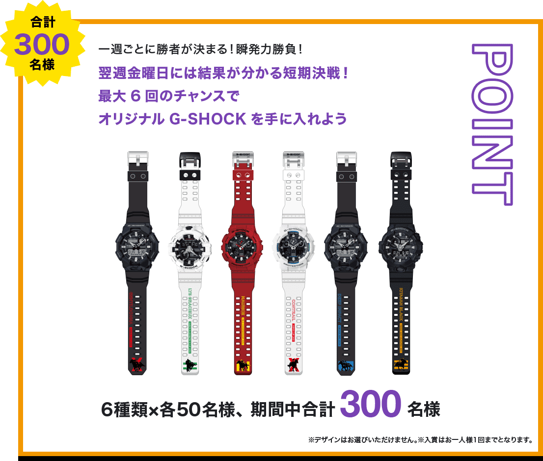 POINT 合計300名様 一週ごとに勝者が決まる！瞬発力勝負！ 翌週金曜日には結果が分かる短期決戦！最大6回のチャンスでオリジナルG-SHOCKを手に入れよう 6種類×各50名様、期間中合計300名様 ※デザインはお選びいただけません。※入賞はお一人様1回までとなります。