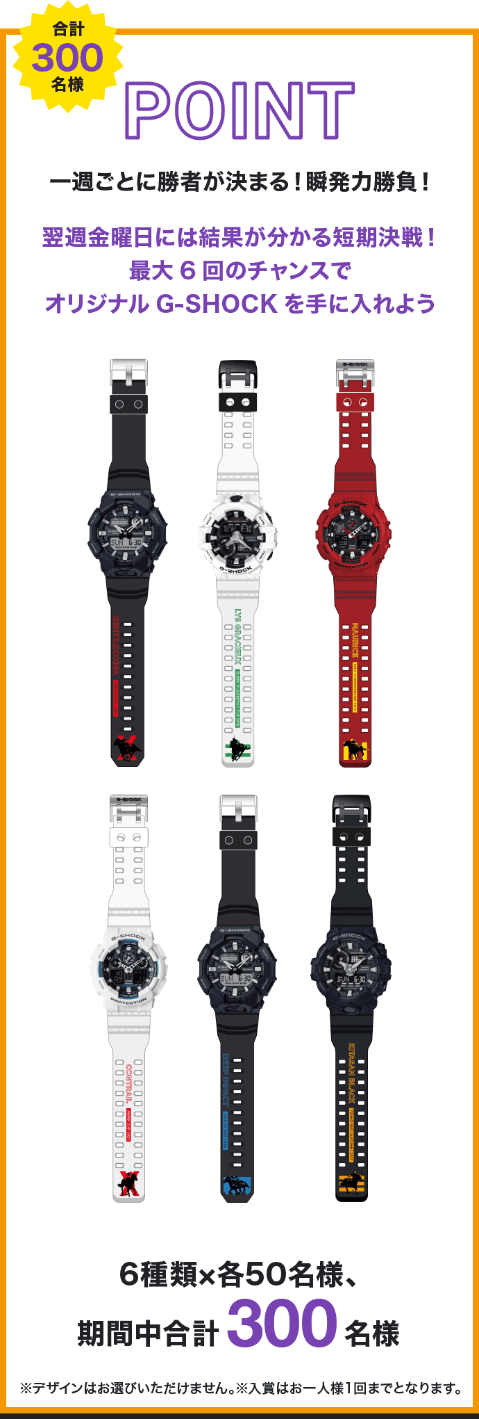 POINT 合計300名様 一週ごとに勝者が決まる！瞬発力勝負！ 翌週金曜日には結果が分かる短期決戦！最大6回のチャンスでオリジナルG-SHOCKを手に入れよう 6種類×各50名様、期間中合計300名様 ※デザインはお選びいただけません。※入賞はお一人様1回までとなります。