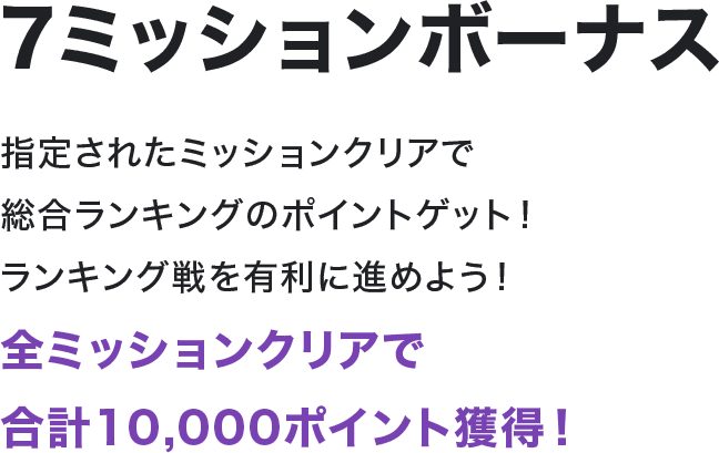 7ミッションボーナス 指定されたミッションクリアで総合ランキングのポイントゲット！ランキング戦を有利に進めよう！全ミッションクリアで合計10,000ポイント獲得！